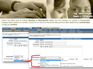Ing. Irene PringleDiseño y ContenidoLlenar los datos que le solicita Nombre y Descripción deben ser los mismos, en cuanto a responsable coloque debe colocar su nombre. Como es un menú en forma de lista primero debe seleccionar coordinador y luego su nombre. 