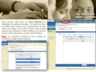 Ing. Irene PringleDiseño y ContenidoPara accesar dele click en Guía Didáctica le desplegara la siguiente pantalla  en donde le indica la unidad debe verificar que corresponda a la que usted creo luego en la parte inferior usted puede pegar la guía didáctica y darle modificar si no le va a colocar nada colóquele un punto y dele modificar.Nota:es importante verificar en que unidad se encuentra y luego realizar cambios.