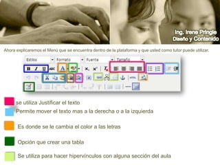 Ing. Irene PringleDiseño y ContenidoAhora explicaremos el Menú que se encuentra dentro de la plataforma y que usted como tutor puede utilizar.se utiliza Justificar el textoPermite mover el texto mas a la derecha o a la izquierdaEs donde se le cambia el color a las letrasOpción que crear una tablaSe utiliza para hacer hipervínculos con alguna sección del aula