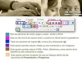 Ing. Irene PringleDiseño y ContenidoSon las opciones de cortar, pegar y copiar  similar a WordEsta es otra forma de colocar texto o cuadros en Word dentro la plataformaTiene las opciones de negrita (B), cursiva (I) y Subrayado (U)Esta opción permite colocar viñetas ya sea numéricas o con imágenes  Esta opción permite colocar HTML, Flash, Slideshare y otros dentro de la plataforma solo colocando el codigo. Esta opción permite visualizar los que se coloque dentro de las secciones de Presentación y Programas