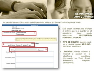 Ing. Irene PringleDiseño y ContenidoLa pantalla que se mostro en la diapositiva anterior se llena la información en el siguiente orden:Esta opción se utiliza para localizar el archivo que va a guardar en el repositorio. Usted puede seleccionar Repositorio Personal o Local .122.  Tipo de Objeto: siempre será en el caso de ustedes Archivo. No deben  modificarlo.33.  ARCHIVO: permite localizar el material a guardar en la plataforma tecnológica (documento en Word, Excel, PowerPoint , imágenes, animaciones)