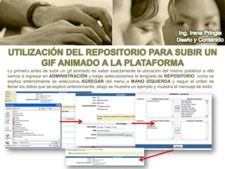 Ing. Irene PringleDiseño y ContenidoUtilización del repositorio para subir un gif animado a la plataformaLo primero antes de subir un gif animado es saber exactamente la ubicación del mismo posterior a ello vamos a ingresar en administración y luego seleccionamos la lengüeta de Repositorio  como se explico anteriormente se selecciona agregar del menú a mano izquierda y seguir el orden de llenar los datos que se explico anteriormente, abajo se muestra un ejemplo y muestra el mensaje de éxito.
