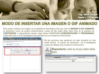 Ing. Irene PringleDiseño y ContenidoModo de insertar una imagen o gif animadoPara poder insertar una imagen en la plataforma tecnológica hay que subir la imagen o gif animado al repositorio como se explico anteriormente. Luego de ello usted debe darle click en la pestaña de contenidos y dependiendo donde usted desea insertarlo(Presentación y Programas) usted dele click y se le desplegará esta pantalla que se muestra a continuación.De las opciones que aparecen en este recuadro en rojo usted tomara  la opción de repositorio  se le desplegara  cuadro de dialogo que muestra a continuación.Repositorio: este es el que debe darle click