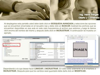 Ing. Irene PringleDiseño y ContenidoAl desplegarse esta pantalla usted debe darle click en búsqueda Avanzada y seleccione las opciones que se encuentran encerradas en el recuadro rojo y debe click en buscar mostrará los archivos que se encuentran disponibles en esa aula en este caso buscaremos el archivo que subimos y luego le damos click encima del nombre del mismo y después darle click en INCRUSTRAR. A continuación se muestra un ejemplo.Dependiendo a lo que desea hacer linkear ó incrustrar. En este curso solamente se le enseñara a INCRUSTRAR. Después para que los cambios sean guardado debe darle click en MODIFICAR.