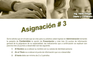 Ing. Irene PringleDiseño y ContenidoAsignación # 3 Se le solicita que en el aula que se creo para su práctica usted ingrese en Administración tomando la pestaña de Contenidos la opción de Presentación y cree tres (3) puntos de información general de la asignatura de su especialidad, las indicaciones que a continuación se explican son para los tres (3) puntos a desarrollar son las siguiente:El Nombre va a colocar su nombre con su cedula de identidad personaEn el Título va a colocar el punto de información que va a desarrollar El texto debe ser mínimo de 2 a 3 párrafos