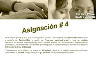 Ing. Irene PringleDiseño y ContenidoAsignación # 4 Se le solicita que en el aula que se creo para su práctica usted ingrese en Administración tomando la pestaña de Contenidos la opción de Programa (administración) y cree un módulo  colocando en nombre y descripción el mismo nombre además de colocarse como responsable de ese módulo, posteriormente se le solicita que coloque la el planeamiento por módulo en la sección de Programa (Guía Didáctica).Posteriormente se le solicita que inserte su Slideshare creado en el módulo anterior(recuerde que se inserta es el embed), luego coloque su gif animado en la parte superior de esto.