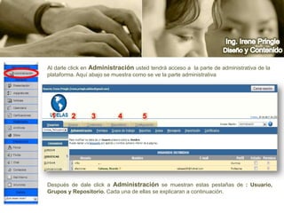 Ing. Irene PringleDiseño y ContenidoAl darle click en Administraciónusted tendrá acceso a  la parte de administrativa de la plataforma. Aquí abajo se muestra como se ve la parte administrativa     12345Después de dale click a Administraciónse muestran estas pestañas de : Usuario, Grupos y Repositorio. Cada una de ellas se explicaran a continuación.