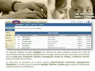 Ing. Irene PringleDiseño y ContenidoLa segunda pestaña se llama Grupos nos informa que aulas podemos accesar de modo de administrador, además muestra detalladamente el código, nombre del aula, descripción de la misma, tipo de aula(curso, Postgrado, Cátedra, Investigación, Grupo de Trabajo, a distancia, Scorm), fecha de creación de la misma. El menú que se encuentra en la parte superior (Administración, Secciones, Agrupaciones, Respaldos) y el menú a mano izquierda (Agregar, Eliminar y Copiar grupo) solo son utilizados por el Administrador de la Plataforma.