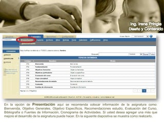 Ing. Irene PringleDiseño y ContenidoEn la opción de Presentación aquí se recomienda colocar información de la asignatura como: Bienvenida, Objetivo Generales, Objetivo Específicos, Recomendaciones estudio, Evaluación del Curso, Bibliografía o Fuentes de Información, Cronograma de Actividades. Sí usted desea agregar una más que  mejore el desarrollo de la asignatura puede hacer. En la siguiente diapositiva se muestra como realizarlo.