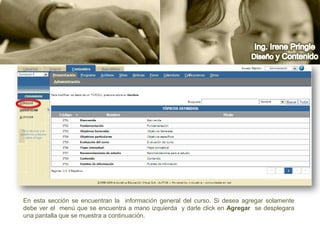 Ing. Irene PringleDiseño y ContenidoEn esta sección se encuentran la  información general del curso. Si desea agregar solamente debe ver el  menú que se encuentra a mano izquierda  y darle click en Agregar  se desplegara una pantalla que se muestra a continuación.