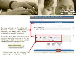 Ing. Irene PringleDiseño y ContenidoEn esta pantalla se le solicita el Nombre, Titulo, Introducción (opcional), el texto( texto, cuadro, imágenes o animación, slideshare).Luego de llenar esta información se le debe dar Agregar para que se den los cambios y mostrarle un mensaje que diga “Se ha guardado correctamente”.Posteriormente se le explicara las opciones que se encuentra en Texto.