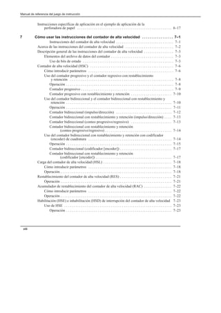 Manual de referencia del juego de instrucción
viii
Instrucciones específicas de aplicación en el ejemplo de aplicación de la
perforadora de papel 6–17
. . . . . . . . . . . . . . . . . . . . . . . . . . . . . . . . . . . . . . . . . . . . . . . . . . .
7 Cómo usar las instrucciones del contador de alta velocidad 7–1
. . . . . . . . . . . . . . . . .
Instrucciones del contador de alta velocidad 7–1
. . . . . . . . . . . . . . . . . . . . . . . . . . . . . . .
Acerca de las instrucciones del contador de alta velocidad 7–2
. . . . . . . . . . . . . . . . . . . . . . . . . .
Descripción general de las instrucciones del contador de alta velocidad 7–3
. . . . . . . . . . . . . . . .
Elementos del archivo de datos del contador 7–3
. . . . . . . . . . . . . . . . . . . . . . . . . . . . . . . . . .
Uso de bits de estado 7–3
. . . . . . . . . . . . . . . . . . . . . . . . . . . . . . . . . . . . . . . . . . . . . . . . .
Contador de alta velocidad (HSC) 7–6
. . . . . . . . . . . . . . . . . . . . . . . . . . . . . . . . . . . . . . . . . . . . .
Cómo introducir parámetros 7–6
. . . . . . . . . . . . . . . . . . . . . . . . . . . . . . . . . . . . . . . . . . . . . .
Uso del contador progresivo y el contador regresivo con restablecimiento
y retención 7–8
. . . . . . . . . . . . . . . . . . . . . . . . . . . . . . . . . . . . . . . . . . . . . . . . . . . . . . . .
Operación 7–8
. . . . . . . . . . . . . . . . . . . . . . . . . . . . . . . . . . . . . . . . . . . . . . . . . . . . . . . . . .
Contador progresivo 7–9
. . . . . . . . . . . . . . . . . . . . . . . . . . . . . . . . . . . . . . . . . . . . . . . . . .
Contador progresivo con restablecimiento y retención 7–10
. . . . . . . . . . . . . . . . . . . . . .
Uso del contador bidireccional y el contador bidireccional con restablecimiento y
retención 7–10
. . . . . . . . . . . . . . . . . . . . . . . . . . . . . . . . . . . . . . . . . . . . . . . . . . . . . . . . .
Operación 7–11
. . . . . . . . . . . . . . . . . . . . . . . . . . . . . . . . . . . . . . . . . . . . . . . . . . . . . . . . .
Contador bidireccional (impulso/dirección) 7–12
. . . . . . . . . . . . . . . . . . . . . . . . . . . . . .
Contador bidireccional con restablecimiento y retención (impulso/dirección) 7–13
. . . .
Contador bidireccional (conteo progresivo/regresivo) 7–13
. . . . . . . . . . . . . . . . . . . . . .
Contador bidireccional con restablecimiento y retención
(conteo progresivo/regresivo) 7–14
. . . . . . . . . . . . . . . . . . . . . . . . . . . . . . . . . . . .
Uso del contador bidireccional con restablecimiento y retención con codificador
(encoder) de cuadratura 7–14
. . . . . . . . . . . . . . . . . . . . . . . . . . . . . . . . . . . . . . . . . . . . .
Operación 7–15
. . . . . . . . . . . . . . . . . . . . . . . . . . . . . . . . . . . . . . . . . . . . . . . . . . . . . . . . .
Contador bidireccional (codificador [encoder]) 7–17
. . . . . . . . . . . . . . . . . . . . . . . . . . . .
Contador bidireccional con restablecimiento y retención
(codificador [encoder]) 7–17
. . . . . . . . . . . . . . . . . . . . . . . . . . . . . . . . . . . . . . . . .
Carga del contador de alta velocidad (HSL) 7–18
. . . . . . . . . . . . . . . . . . . . . . . . . . . . . . . . . . . . .
Cómo introducir parámetros 7–18
. . . . . . . . . . . . . . . . . . . . . . . . . . . . . . . . . . . . . . . . . . . . .
Operación 7–18
. . . . . . . . . . . . . . . . . . . . . . . . . . . . . . . . . . . . . . . . . . . . . . . . . . . . . . . . . . . .
Restablecimiento del contador de alta velocidad (RES) 7–21
. . . . . . . . . . . . . . . . . . . . . . . . . . . .
Operación 7–21
. . . . . . . . . . . . . . . . . . . . . . . . . . . . . . . . . . . . . . . . . . . . . . . . . . . . . . . . . . . .
Acumulador de restablecimiento del contador de alta velocidad (RAC) 7–22
. . . . . . . . . . . . . . .
Cómo introducir parámetros 7–22
. . . . . . . . . . . . . . . . . . . . . . . . . . . . . . . . . . . . . . . . . . . . .
Operación 7–22
. . . . . . . . . . . . . . . . . . . . . . . . . . . . . . . . . . . . . . . . . . . . . . . . . . . . . . . . . . . .
Habilitación (HSE) e inhabilitación (HSD) de interrupción del contador de alta velocidad 7–23
Uso de HSE 7–23
. . . . . . . . . . . . . . . . . . . . . . . . . . . . . . . . . . . . . . . . . . . . . . . . . . . . . . . . . .
Operación 7–23
. . . . . . . . . . . . . . . . . . . . . . . . . . . . . . . . . . . . . . . . . . . . . . . . . . . . . . . . .
 