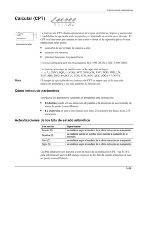 Instrucciones matemáticas
3–25
Calcular (CPT)
La instrucción CPT efectúa operaciones de copiar, aritméticas, lógicas y conversión.
Usted define la operación en la expresión y el resultado se escribe en el destino. El
CPT usa funciones para operar en uno o más valores en la expresion para efectuar
operaciones tales como:
• convertir de un formato de número a otro
• manejar los números
• efectuar funciones trigonométricas
Use esta instrucción con los procesadores SLC 5/03 OS302 y SLC 5/04 OS401.
Las instrucciones que se pueden usar en la expresión incluyen:
+, –, *, | (DIV), SQR, – (NEG), NOT, XOR, OR, AND, TOD, FRD, LN,
TAN, ABS, DEG, RAD, SIN, COS, ATN, ASN, ACS, LOG y ** (XPY).
Nota El tiempo de ejecución de una instrucción CPT es mayor que el de una sola
operación aritmética y usa más palabras de instrucción.
Cómo introducir parámetros
Introduzca los parámetros siguientes al programar esta instrucción:
• El destino puede ser una dirección de palabra o la dirección de un elemento de
datos de punto (coma) flotante.
• La expresión es cero o más líneas, con hasta 28 caracters por línea, hasta 255
caracteres.
Actualizaciones de los bits de estado aritmético
Con este bit: El procesador:
                   
  
                 

                   
                  
Los bits anteriores son puestos a cero al inicio de la instrucción CPT. Vea S:34/2
para información acerca del manejo especial de los bits de estado aritmético al usar
un punto (coma) flotante.
3
3
COMPUTE
Dest
Expression
CPT
    
 