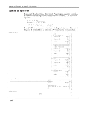 Manual de referencia del juego de instrucciones
3–26
Ejemplo de aplicación
Este ejemplo de aplicación usa el teorema de Pitágoras para calcular la longitud de
la hipotenusa de un triángulo cuando se conocen los dos catetos. Use la ecuación
siguiente:
c2 = a2 + b2
El renglón 2:0 usa instrucciones matemáticas estándar para implementar el teorema de
Pitágoras. El renglón 2:1 usa la instrucción CPT para obtener el mismo resultado.
Renglón 2:0
| +XPY–––––––––––––––+ |
|–––––––––––––––––––––––––––––––––––––––––––––––––––––+–+X TO POWER OF Y +–+–|
| | |Source A N7:1| | |
| | | 3| | |
| | |Source B 2| | |
| | | | | |
| | |Dest N7:3| | |
| | | 0| | |
| | +––––––––––––––––––+ | |
| | +XPY–––––––––––––––+ | |
| +–+X TO POWER OF Y +–+ |
| | |Source A N7:2| | |
| | | 4| | |
| | |Source B 2| | |
| | | | | |
| | |Dest N7:4| | |
| | | 0| | |
| | +––––––––––––––––––+ | |
| | +ADD–––––––––––––––+ | |
| +–+ADD +–+ |
| | |Source A N7:3| | |
| | | 0| | |
| | |Source B N7:4| | |
| | | 0| | |
| | |Dest N7:5| | |
| | | 0| | |
| | +––––––––––––––––––+ | |
| | +SQR–––––––––––––––+ | |
| +–+SQUARE ROOT +–+ |
| |Source N7:5| |
| | 0| |
| |Dest N7:0| |
| | 0| |
| +––––––––––––––––––+ |
Renglón 2:1
| +CPT––––––––––––––––––––––––+ |
|––––––––––––––––––––––––––––––––––––––––––––––––+COMPUTE +–|
| |Dest N10:0| |
| | 0| |
| |Expression | |
| |SQR ((N7:1 ** 2) + (N7:2 **| |
| |2)) | |
| +–––––––––––––––––––––––––––+ |
Renglón2:2
| |
|–––––––––––––––––––––––––––––––––––––+END+––––––––––––––––––––––––––––––––––––|
| |
donde c = (a2 + b2)
Ǹ
Ǹ(N7:1)2 + (N7:2)2
N10:0 =
 
