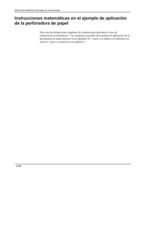Manual de referencia del juego de instrucciones
3–34
Instrucciones matemáticas en el ejemplo de aplicación
de la perforadora de papel
Esta sección proporciona renglones de escalera para demostrar el uso de
instrucciones matemáticas. Los renglones son parte del ejemplo de aplicación de la
perforadora de papel descrito en el apéndice H. Usted va a añadir a la subrutina en
archivo 7 que se comenzó en el capítulo 2.
 