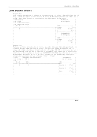 Instrucciones matemáticas
3–35
Cómo añadir el archivo 7
Renglón 7:1
Este renglón restablece el número de incrementos de 1/4 pulg. y las milésimas de 1/4
pulg. cuando se activa el interruptor de llave de “restablecimiento de cambio de la
broca”. Esto debe ocurrir a continuación de cada cambio de la broca.
| interruptor Milésimas |
| de llave de 1/4 pulg. |
| de restablecimiento |
| de cambio de broca |
| I:1.0 +CLR–––––––––––––––+ |
|––––] [––––––––––––––––––––––––––––––––––––––––––––––+–+CLEAR +–+–|
| 8 | |Dest N7:11| | |
| | | 0| | |
| | +––––––––––––––––––+ | |
| | incrementos | |
| | de 1/4 pulg. | |
| | | |
| | +CLR–––––––––––––––+ | |
| +–+CLEAR +–+ |
| |Dest N7:10| |
| | 0| |
| +––––––––––––––––––+ |
Renglón 7:6
Mantenga un total actualizado de cuántas pulgadas de papel han sido perforadas con
la broca actual. Cada vez que se perfora un orificio, añada el espesor (en 1/4
pulg.) al total actualizado (registrado en 1/4 pulg.) El OSR es necesario porque el
ADD se ejecuta cada vez que el renglón es verdadero y el cuerpo de la perforadora
activaría el interruptor de límite de PROFUNDIDAD DE BROCA durante más de un escán
de programa. El entero N7:12 es el valor convertido por entero del interruptor
preselector rotatorio en las entradas I:3/11 – I:3/14.
| Prof. |Desgaste de herramienta Incrementos |
| de broca | OSR 1 de 1/4 pulg. |
| LS |
| I:1.0 B3:1 +ADD–––––––––––––––+ |
|––––] [–––––––[OSR]––––––––––––––––––––––––––––––––––––––+ADD +–|
| 4 8 |Source A N7:12| |
| | 1| |
| |Source B N7:10| |
| | 0| |
| |Dest N7:10| |
| | 0| |
| +––––––––––––––––––+ |
 