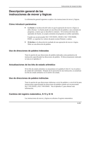 Instrucciones de manejo de datos
4–19
Descripción general de las
instrucciones de mover y lógicas
La información general siguiente se aplica a las instrucciones de mover y lógicas.
Cómo introducir parámetros
• La fuente es la dirección del valor en que la operación de mover o lógica se
debe efectuar. La fuente puede ser una dirección de palabra o una constante de
programa, a menos que se describa lo contrario. Si la instrucción tiene dos
operandos de fuente, no acepta constantes de programa en ambos operandos.
Cuando usa un procesador SLC 5/03 OS301, OS302 ó SLC 5/04 OS400,
OS401, se soportan los valores de punto (coma) flotante y cadena.
• El destino es la dirección de resultado de una operación de mover o logica.
Debe ser una dirección de palabra.
Uso de direcciones de palabra indexadas
Tiene la opción de usar direcciones de palabra indexadas como parámetros de
instrucción especificando las direcciones de palabra. El direccionamiento indexado
se trata en el apéndice C.
Actualizaciones de los bits de estado aritmético
Si los bits de estado aritmético se encuentran en la palabra 0, bits 0–3 en el archivo
de estado del controlador. Después de la ejecución de una instrucción, se actualizan
los bits de estado aritmético en el archivo de estado.
Uso de direcciones de palabra indirectas
Tiene la opción de usar direcciones indirectas a nivel de palabra y a nivel de bit para
instrucciones especificando las direcciones de palabra cuando usa un procesador
SLC 5/03 OS302 y SLC 5/04 OS401. Vea el apéndice C para obtener más
información,
Cambios del registro matemático, S:13 y S:14
Las instrucciones de mover y lógicas no afectan el registro matemático.
 