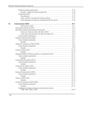 Manual de referencia del juego de instrucción
xii
Salidas de tiempo proporcional 9–23
. . . . . . . . . . . . . . . . . . . . . . . . . . . . . . . . . . . . . . . . . . .
Ejemplo – Salidas de tiempo proporcional 9–24
. . . . . . . . . . . . . . . . . . . . . . . . . . . . . . .
Sintonización PID 9–25
. . . . . . . . . . . . . . . . . . . . . . . . . . . . . . . . . . . . . . . . . . . . . . . . . . . . .
Procedimiento 9–25
. . . . . . . . . . . . . . . . . . . . . . . . . . . . . . . . . . . . . . . . . . . . . . . . . . . . .
Cómo verificar el escalado del sistema continuo 9–27
. . . . . . . . . . . . . . . . . . . . . . . . . . .
Cómo determinar el tiempo de actualización del lazo inicial 9–28
. . . . . . . . . . . . . . . . .
10 Instrucciones ASCII 10–1
. . . . . . . . . . . . . . . . . . . . . . . . . . . . . . . . . . . . . . . . . . . . . . . . . . . . . .
Instrucciones ASCII 10–1
. . . . . . . . . . . . . . . . . . . . . . . . . . . . . . . . . . . . . . . . . . . . . . . . .
Descripción general de ASCII 10–2
. . . . . . . . . . . . . . . . . . . . . . . . . . . . . . . . . . . . . . . . . . . . . . .
Descripción general del parámetro de protocolo 10–3
. . . . . . . . . . . . . . . . . . . . . . . . . . . . . . . . .
Cómo usar el tipo de archivo de datos ASCII 10–4
. . . . . . . . . . . . . . . . . . . . . . . . . . . . .
Cómo usar el tipo de archivo de datos de cadena (ST 10–4
. . . . . . . . . . . . . . . . . . . . . . .
Cómo introducir parámetros 10–6
. . . . . . . . . . . . . . . . . . . . . . . . . . . . . . . . . . . . . . . . . . . . .
Prueba de búfer por línea (ABL) 10–7
. . . . . . . . . . . . . . . . . . . . . . . . . . . . . . . . . . . . . . . . . . . . . .
Cómo introducir parámetros 10–7
. . . . . . . . . . . . . . . . . . . . . . . . . . . . . . . . . . . . . . . . . . . . .
Ejemplo 10–7
. . . . . . . . . . . . . . . . . . . . . . . . . . . . . . . . . . . . . . . . . . . . . . . . . . . . . . . . . .
Número de caracteres en búfer (ACB) 10–8
. . . . . . . . . . . . . . . . . . . . . . . . . . . . . . . . . . . . . . . . .
Cómo introducir parámetros 10–8
. . . . . . . . . . . . . . . . . . . . . . . . . . . . . . . . . . . . . . . . . . . . .
Ejemplo 10–9
. . . . . . . . . . . . . . . . . . . . . . . . . . . . . . . . . . . . . . . . . . . . . . . . . . . . . . . . . .
Cadena a entero (ACI) 10–10
. . . . . . . . . . . . . . . . . . . . . . . . . . . . . . . . . . . . . . . . . . . . . . . . . . . .
Ejemplo 10–10
. . . . . . . . . . . . . . . . . . . . . . . . . . . . . . . . . . . . . . . . . . . . . . . . . . . . . . . . .
Borrado del búfer ASCII de recepción y/o transmisión (ACL) 10–11
. . . . . . . . . . . . . . . . . . . . .
Cómo introducir parámetros 10–11
. . . . . . . . . . . . . . . . . . . . . . . . . . . . . . . . . . . . . . . . . . . .
Ejemplo 10–11
. . . . . . . . . . . . . . . . . . . . . . . . . . . . . . . . . . . . . . . . . . . . . . . . . . . . . . . . .
Concatenado de cadenas (ACN) 10–12
. . . . . . . . . . . . . . . . . . . . . . . . . . . . . . . . . . . . . . . . . . . . .
Cómo introducir parámetros 10–12
. . . . . . . . . . . . . . . . . . . . . . . . . . . . . . . . . . . . . . . . . . . .
Ejemplo 10–12
. . . . . . . . . . . . . . . . . . . . . . . . . . . . . . . . . . . . . . . . . . . . . . . . . . . . . . . . .
Extracción de cadena (AEX) 10–13
. . . . . . . . . . . . . . . . . . . . . . . . . . . . . . . . . . . . . . . . . . . . . . . .
Cómo introducir parámetros 10–13
. . . . . . . . . . . . . . . . . . . . . . . . . . . . . . . . . . . . . . . . . . . .
Ejemplo 10–13
. . . . . . . . . . . . . . . . . . . . . . . . . . . . . . . . . . . . . . . . . . . . . . . . . . . . . . . . .
Líneas de comunicación (AHL) 10–14
. . . . . . . . . . . . . . . . . . . . . . . . . . . . . . . . . . . . . . . . . . . . .
Cómo introducir parámetros 10–14
. . . . . . . . . . . . . . . . . . . . . . . . . . . . . . . . . . . . . . . . . . . .
Ejemplo 10–15
. . . . . . . . . . . . . . . . . . . . . . . . . . . . . . . . . . . . . . . . . . . . . . . . . . . . . . . . .
Entero a cadena (AIC) 10–16
. . . . . . . . . . . . . . . . . . . . . . . . . . . . . . . . . . . . . . . . . . . . . . . . . . . . .
Ejemplo 10–16
. . . . . . . . . . . . . . . . . . . . . . . . . . . . . . . . . . . . . . . . . . . . . . . . . . . . . . . . .
Lectura de caracteres ASCII (ARD) 10–17
. . . . . . . . . . . . . . . . . . . . . . . . . . . . . . . . . . . . . . . . . .
Cómo introducir parámetros 10–17
. . . . . . . . . . . . . . . . . . . . . . . . . . . . . . . . . . . . . . . . . . . .
Ejemplo 10–17
. . . . . . . . . . . . . . . . . . . . . . . . . . . . . . . . . . . . . . . . . . . . . . . . . . . . . . . . .
Diagrama de temporización para una instrucción exitosa
ARD, ARL, AWA y AWT 10–19
. . . . . . . . . . . . . . . . . . . . . . . . . . . . . . . . . . . . . . . . . .
 