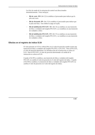 Instrucciones de manejo de datos
4–29
Los bits de estado de la estructura de control son direccionados
mnemónicamente. Estos incluyen:
– Bit de vacío EM (bit 12) lo establece el procesador para indicar que la
pila está vacía.
– Bit de efectuado DN (bit 13) lo establece el procesador para indicar que
la pila está llena. Esto inhibe la carga en la pila.
– Bit de habilitación FFU/LFU EU (bit 14) se establece en una transición
de falso a verdadero del renglón FFU/LFU y se restablece en una transición
de verdadero a falso.
– Bit de habilitación FFL/LFL EN (bit 15) se establece en una transición
de falso a verdadero del renglón FFL/LFL y se restablece en una transición
de verdadero a falso.
Efectos en el registro de índice S:24
El valor presente en S:24 se sobrescribe con el valor de posición cuando ocurre una
transición de falso a verdadero del renglón FFL/FFU o LFL/LFU. Para el FFL/LFL,
el valor de posición determinar a la introduccción de la instrucción se coloca en
S:24. Para el FFU/LFU, el valor de posición determinado a la salida de la
instrucción se coloca en S:24.
Cuando el bit DN se establece, una transición de falso a verdadero del renglón
FFL/LFL no cambia el valor de posición ni el valor del registro de índice. Cuando
el bit EM se establece, la transición de falso a verdadero del renglón FFU/LFU no
cambia el valor de posición ni el valor del registro de índice.
 