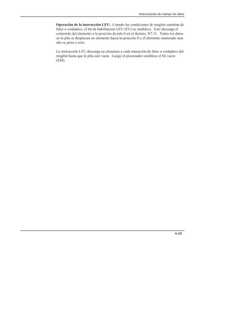 Instrucciones de manejo de datos
4–33
Operación de la instrucción LFU: Cuando las condiciones de renglón cambian de
falso a verdadero, el bit de habilitación LFU (EU) se establece. Esto descarga el
contenido del elemento a la posición de pila 0 en el destino, N7:11. Todos los datos
en la pila se desplazan un elemento hacia la posición 0 y el elemento numerado más
alto se pone a cero.
La instrucción LFU descarga un elemento a cada transición de falso a verdadero del
renglón hasta que la pila esté vacía. Luego el procesador establece el bit vacío
(EM).
 