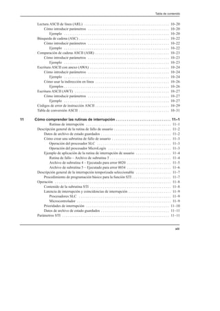 Tabla de contenido
xiii
Lectura ASCII de línea (ARL) 10–20
. . . . . . . . . . . . . . . . . . . . . . . . . . . . . . . . . . . . . . . . . . . . . .
Cómo introducir parámetros 10–20
. . . . . . . . . . . . . . . . . . . . . . . . . . . . . . . . . . . . . . . . . . . .
Ejemplo 10–20
. . . . . . . . . . . . . . . . . . . . . . . . . . . . . . . . . . . . . . . . . . . . . . . . . . . . . . . . .
Búsqueda de cadena (ASC) 10–22
. . . . . . . . . . . . . . . . . . . . . . . . . . . . . . . . . . . . . . . . . . . . . . . . .
Cómo introducir parámetros 10–22
. . . . . . . . . . . . . . . . . . . . . . . . . . . . . . . . . . . . . . . . . . . .
Ejemplo 10–22
. . . . . . . . . . . . . . . . . . . . . . . . . . . . . . . . . . . . . . . . . . . . . . . . . . . . . . . . .
Comparación de cadena ASCII (ASR) 10–23
. . . . . . . . . . . . . . . . . . . . . . . . . . . . . . . . . . . . . . . .
Cómo introducir parámetros 10–23
. . . . . . . . . . . . . . . . . . . . . . . . . . . . . . . . . . . . . . . . . . . .
Ejemplo 10–23
. . . . . . . . . . . . . . . . . . . . . . . . . . . . . . . . . . . . . . . . . . . . . . . . . . . . . . . . .
Escritura ASCII con anexo (AWA) 10–24
. . . . . . . . . . . . . . . . . . . . . . . . . . . . . . . . . . . . . . . . . . .
Cómo introducir parámetros 10–24
. . . . . . . . . . . . . . . . . . . . . . . . . . . . . . . . . . . . . . . . . . . .
Ejemplo 10–24
. . . . . . . . . . . . . . . . . . . . . . . . . . . . . . . . . . . . . . . . . . . . . . . . . . . . . . . . .
Cómo usar la indirección en línea 10–26
. . . . . . . . . . . . . . . . . . . . . . . . . . . . . . . . . . . . . . . .
Ejemplos 10–26
. . . . . . . . . . . . . . . . . . . . . . . . . . . . . . . . . . . . . . . . . . . . . . . . . . . . . . . . .
Escritura ASCII (AWT) 10–27
. . . . . . . . . . . . . . . . . . . . . . . . . . . . . . . . . . . . . . . . . . . . . . . . . . .
Cómo introducir parámetros 10–27
. . . . . . . . . . . . . . . . . . . . . . . . . . . . . . . . . . . . . . . . . . . .
Ejemplo 10–27
. . . . . . . . . . . . . . . . . . . . . . . . . . . . . . . . . . . . . . . . . . . . . . . . . . . . . . . . .
Códigos de error de instrucción ASCII 10–29
. . . . . . . . . . . . . . . . . . . . . . . . . . . . . . . . . . . . . . . .
Tabla de conversión ASCII 10–31
. . . . . . . . . . . . . . . . . . . . . . . . . . . . . . . . . . . . . . . . . . . . . . . . .
11 Cómo comprender las rutinas de interrupción 11–1
. . . . . . . . . . . . . . . . . . . . . . . . . . . . . .
Rutinas de interrupción 11–1
. . . . . . . . . . . . . . . . . . . . . . . . . . . . . . . . . . . . . . . . . . . . . .
Descripción general de la rutina de fallo de usuario 11–2
. . . . . . . . . . . . . . . . . . . . . . . . . . . . . . .
Datos de archivo de estado guardados 11–2
. . . . . . . . . . . . . . . . . . . . . . . . . . . . . . . . . . . . . .
Cómo crear una subrutina de fallo de usuario 11–3
. . . . . . . . . . . . . . . . . . . . . . . . . . . . . . . .
Operación del procesador SLC 11–3
. . . . . . . . . . . . . . . . . . . . . . . . . . . . . . . . . . . . . . . .
Operación del procesador MicroLogix 11–3
. . . . . . . . . . . . . . . . . . . . . . . . . . . . . . . . . .
Ejemplo de aplicación de la rutina de interrupción de usuario 11–4
. . . . . . . . . . . . . . . . . . .
Rutina de fallo – Archivo de subrutina 3 11–4
. . . . . . . . . . . . . . . . . . . . . . . . . . . . . . . . .
Archivo de subrutina 4 – Ejecutado para error 0020 11–5
. . . . . . . . . . . . . . . . . . . . . . . .
Archivo de subrutina 5 – Ejecutado para error 0034 11–6
. . . . . . . . . . . . . . . . . . . . . . . .
Descripción general de la interrupción temporizada seleccionable 11–7
. . . . . . . . . . . . . . . . . . .
Procedimiento de programación básico para la función STI 11–7
. . . . . . . . . . . . . . . . . . . . .
Operación 11–8
. . . . . . . . . . . . . . . . . . . . . . . . . . . . . . . . . . . . . . . . . . . . . . . . . . . . . . . . . . . . . . .
Contenido de la subrutina STI 11–8
. . . . . . . . . . . . . . . . . . . . . . . . . . . . . . . . . . . . . . . . . . . .
Latencia de interrupción y coincidencias de interrupción 11–9
. . . . . . . . . . . . . . . . . . . . . . .
Procesadores SLC 11–9
. . . . . . . . . . . . . . . . . . . . . . . . . . . . . . . . . . . . . . . . . . . . . . . . . .
Microcontrolador 11–9
. . . . . . . . . . . . . . . . . . . . . . . . . . . . . . . . . . . . . . . . . . . . . . . . . . .
Prioridades de interrupción 11–10
. . . . . . . . . . . . . . . . . . . . . . . . . . . . . . . . . . . . . . . . . . . . .
Datos de archivo de estado guardados 11–11
. . . . . . . . . . . . . . . . . . . . . . . . . . . . . . . . . . . . .
Parámetros STI 11–11
. . . . . . . . . . . . . . . . . . . . . . . . . . . . . . . . . . . . . . . . . . . . . . . . . . . . . . . . . .
 