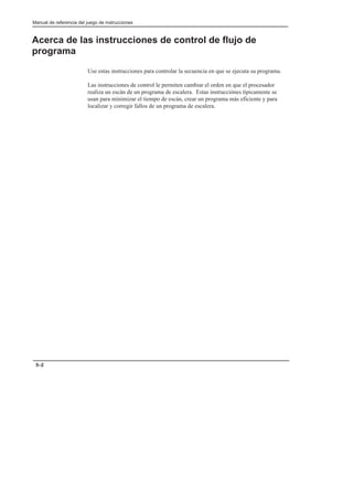 Manual de referencia del juego de instrucciones
5–2
Acerca de las instrucciones de control de flujo de
programa
Use estas instrucciones para controlar la secuencia en que se ejecuta su programa.
Las instrucciones de control le permiten cambiar el orden en que el procesador
realiza un escán de un programa de escalera. Estas instrucciónes típicamente se
usan para minimizar el tiempo de escán, crear un programa más eficiente y para
localizar y corregir fallos de un programa de escalera.
 