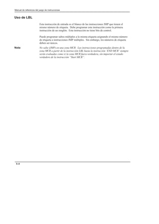 Manual de referencia del juego de instrucciones
5–4
Uso de LBL
Esta instrucción de entrada es el blanco de las instrucciones JMP que tienen el
mismo número de etiqueta. Debe programar esta instrucción como la primera
instrucción de un renglón. Esta instrucción no tiene bits de control.
Puede programar saltos múltiples a la misma etiqueta asignando el mismo número
de etiqueta a instrucciones JMP múltiples. Sin embargo, los números de etiqueta
deben ser únicos.
Nota No salte (JMP) en una zona MCR. Las instrucciones programadas dentro de la
zona MCR a partir de la instrucción LBL hasta la instrucción ’END MCR’ siempre
serán evaluadas como si la zona MCR fuera verdadera, sin importar el estado
verdadero de la instrucción “Start MCR”.
 