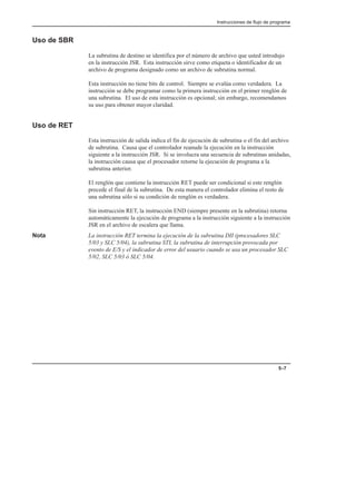 Instrucciones de flujo de programa
5–7
Uso de SBR
La subrutina de destino se identifica por el número de archivo que usted introdujo
en la instrucción JSR. Esta instrucción sirve como etiqueta o identificador de un
archivo de programa designado como un archivo de subrutina normal.
Esta instrucción no tiene bits de control. Siempre se evalúa como verdadera. La
instrucción se debe programar como la primera instrucción en el primer renglón de
una subrutina. El uso de esta instrucción es opcional; sin embargo, recomendamos
su uso para obtener mayor claridad.
Uso de RET
Esta instrucción de salida indica el fin de ejecución de subrutina o el fin del archivo
de subrutina. Causa que el controlador reanude la ejecución en la instrucción
siguiente a la instrucción JSR. Si se involucra una secuencia de subrutinas anidadas,
la instrucción causa que el procesador retorne la ejecución de programa a la
subrutina anterior.
El renglón que contiene la instrucción RET puede ser condicional si este renglón
precede el final de la subrutina. De esta manera el controlador elimina el resto de
una subrutina sólo si su condición de renglón es verdadera.
Sin instrucción RET, la instrucción END (siempre presente en la subrutina) retorna
automáticamente la ejecución de programa a la instrucción siguiente a la instrucción
JSR en el archivo de escalera que llama.
Nota La instrucción RET termina la ejecución de la subrutina DII (procesadores SLC
5/03 y SLC 5/04), la subrutina STI, la subrutina de interrupción provocada por
evento de E/S y el indicador de error del usuario cuando se usa un procesador SLC
5/02, SLC 5/03 ó SLC 5/04.
 