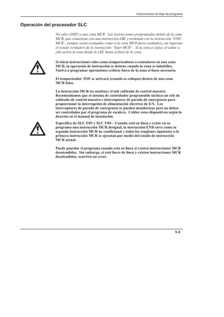 Instrucciones de flujo de programa
5–9
Operación del procesador SLC
No salte (JMP) a una zona MCR. Las instrucciones programadas dentro de la zona
MCR, que comienzan con una instrucción LBL y terminan con la instrucción ’END
MCR’, siempre serán evaluadas como si la zona MCR fuera verdadera, sin importar
el estado verdadero de la instrucción “Start MCR”. Si la zona es falsa, el saltar a
ella activa la zona desde la LBL hasta el final de la zona.
Si inicia instrucciones tales como temporizadores o contadores en una zona
MCR, la operación de instrucción se detiene cuando la zona se inhabilita.
Vuelva a programar operaciones críticas fuera de la zona si fuese necesario.
El temporizador TOF se activará (cuando se coloque) dentro de una zona
MCR falsa.
La instrucción MCR no sustituye el relé cableado de control maestro.
Recomendamos que el sistema de controlador programable incluya un relé de
cableado de control maestro e interruptores de parada de emergencia para
proporcionar la interrupción de alimentación eléctrica de E/S. Los
interruptores de parada de emergencia se pueden monitorizar pero no deben
ser controlados por el programa de escalera. Cablee estos dispositivos según lo
descrito en el manual de instalación.
Específico de SLC 5/03 y SLC 5/04 – Cuando está en línea y existe en su
programa una instrucción MCR desigual, la instrucción END sirve como la
segunda instrucción MCR no condicional y todos los renglones siguientes a la
primera instrucción MCR se ejecutan por medio del estado de instrucción
MCR actual.
Puede guardar el programa cuando está en línea si existen instrucciones MCR
desatendidas. Sin embargo, si está fuera de línea y existen instrucciones MCR
desatendidas, ocurrirá un error.
 