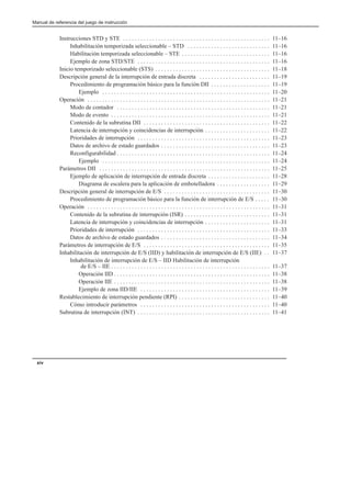 Manual de referencia del juego de instrucción
xiv
Instrucciones STD y STE 11–16
. . . . . . . . . . . . . . . . . . . . . . . . . . . . . . . . . . . . . . . . . . . . . . . . . .
Inhabilitación temporizada seleccionable – STD 11–16
. . . . . . . . . . . . . . . . . . . . . . . . . . . .
Habilitación temporizada seleccionable – STE 11–16
. . . . . . . . . . . . . . . . . . . . . . . . . . . . . .
Ejemplo de zona STD/STE 11–16
. . . . . . . . . . . . . . . . . . . . . . . . . . . . . . . . . . . . . . . . . . . . .
Inicio temporizado seleccionable (STS) 11–18
. . . . . . . . . . . . . . . . . . . . . . . . . . . . . . . . . . . . . . .
Descripción general de la interrupción de entrada discreta 11–19
. . . . . . . . . . . . . . . . . . . . . . . .
Procedimiento de programación básico para la función DII 11–19
. . . . . . . . . . . . . . . . . . . .
Ejemplo 11–20
. . . . . . . . . . . . . . . . . . . . . . . . . . . . . . . . . . . . . . . . . . . . . . . . . . . . . . . . .
Operación 11–21
. . . . . . . . . . . . . . . . . . . . . . . . . . . . . . . . . . . . . . . . . . . . . . . . . . . . . . . . . . . . . .
Modo de contador 11–21
. . . . . . . . . . . . . . . . . . . . . . . . . . . . . . . . . . . . . . . . . . . . . . . . . . . .
Modo de evento 11–21
. . . . . . . . . . . . . . . . . . . . . . . . . . . . . . . . . . . . . . . . . . . . . . . . . . . . . .
Contenido de la subrutina DII 11–22
. . . . . . . . . . . . . . . . . . . . . . . . . . . . . . . . . . . . . . . . . . .
Latencia de interrupción y coincidencias de interrupción 11–22
. . . . . . . . . . . . . . . . . . . . . .
Prioridades de interrupción 11–23
. . . . . . . . . . . . . . . . . . . . . . . . . . . . . . . . . . . . . . . . . . . . .
Datos de archivo de estado guardados 11–23
. . . . . . . . . . . . . . . . . . . . . . . . . . . . . . . . . . . . .
Reconfigurabilidad 11–24
. . . . . . . . . . . . . . . . . . . . . . . . . . . . . . . . . . . . . . . . . . . . . . . . . . . .
Ejemplo 11–24
. . . . . . . . . . . . . . . . . . . . . . . . . . . . . . . . . . . . . . . . . . . . . . . . . . . . . . . . .
Parámetros DII 11–25
. . . . . . . . . . . . . . . . . . . . . . . . . . . . . . . . . . . . . . . . . . . . . . . . . . . . . . . . . .
Ejemplo de aplicación de interrupción de entrada discreta 11–28
. . . . . . . . . . . . . . . . . . . . .
Diagrama de escalera para la aplicación de embotelladora 11–29
. . . . . . . . . . . . . . . . . .
Descripción general de interrupción de E/S 11–30
. . . . . . . . . . . . . . . . . . . . . . . . . . . . . . . . . . . .
Procedimiento de programación básico para la función de interrupción de E/S 11–30
. . . . .
Operación 11–31
. . . . . . . . . . . . . . . . . . . . . . . . . . . . . . . . . . . . . . . . . . . . . . . . . . . . . . . . . . . . . .
Contenido de la subrutina de interrupción (ISR) 11–31
. . . . . . . . . . . . . . . . . . . . . . . . . . . . .
Latencia de interrupción y coincidencias de interrupción 11–31
. . . . . . . . . . . . . . . . . . . . . .
Prioridades de interrupción 11–33
. . . . . . . . . . . . . . . . . . . . . . . . . . . . . . . . . . . . . . . . . . . . .
Datos de archivo de estado guardados 11–34
. . . . . . . . . . . . . . . . . . . . . . . . . . . . . . . . . . . . .
Parámetros de interrupción de E/S 11–35
. . . . . . . . . . . . . . . . . . . . . . . . . . . . . . . . . . . . . . . . . . .
Inhabilitación de interrupción de E/S (IID) y habilitación de interrupción de E/S (IIE) 11–37
. .
Inhabilitación de interrupción de E/S – IID Habilitación de interrupción
de E/S – IIE 11–37
. . . . . . . . . . . . . . . . . . . . . . . . . . . . . . . . . . . . . . . . . . . . . . . . . . . . . .
Operación IID 11–38
. . . . . . . . . . . . . . . . . . . . . . . . . . . . . . . . . . . . . . . . . . . . . . . . . . . . .
Operación IIE 11–38
. . . . . . . . . . . . . . . . . . . . . . . . . . . . . . . . . . . . . . . . . . . . . . . . . . . . .
Ejemplo de zona IID/IIE 11–39
. . . . . . . . . . . . . . . . . . . . . . . . . . . . . . . . . . . . . . . . . . . .
Restablecimiento de interrupción pendiente (RPI) 11–40
. . . . . . . . . . . . . . . . . . . . . . . . . . . . . . .
Cómo introducir parámetros 11–40
. . . . . . . . . . . . . . . . . . . . . . . . . . . . . . . . . . . . . . . . . . . .
Subrutina de interrupción (INT) 11–41
. . . . . . . . . . . . . . . . . . . . . . . . . . . . . . . . . . . . . . . . . . . . .
 
