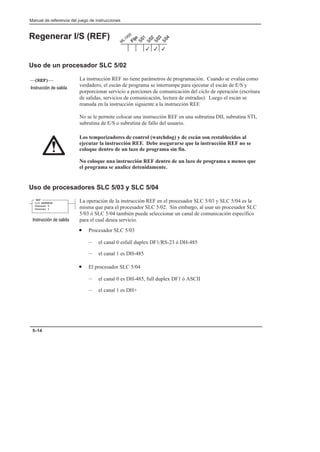 Manual de referencia del juego de instrucciones
5–14
Regenerar I/S (REF)
Uso de un procesador SLC 5/02
La instrucción REF no tiene parámetros de programación. Cuando se evalúa como
verdadero, el escán de programa se interrumpe para ejecutar el escán de E/S y
porporcionar servicio a porciones de comunicación del ciclo de operación (escritura
de salidas, servicios de comunicación, lectura de entradas). Luego el escán se
reanuda en la instrucción siguiente a la instrucción REF.
No se le permite colocar una instrucción REF en una subrutina DII, subrutina STI,
subrutina de E/S o subrutina de fallo del usuario.
Los temporizadores de control (watchdog) y de escán son restablecidos al
ejecutar la instrucción REF. Debe asegurarse que la instrucción REF no se
coloque dentro de un lazo de programa sin fin.
No coloque una instrucción REF dentro de un lazo de programa a menos que
el programa se analice detenidamente.
Uso de procesadores SLC 5/03 y SLC 5/04
La operación de la instrucción REF en el procesador SLC 5/03 y SLC 5/04 es la
misma que para el procesador SLC 5/02. Sin embargo, al usar un procesador SLC
5/03 ó SLC 5/04 también puede seleccionar un canal de comunicación específico
para el cual desea servicio.
• Procesador SLC 5/03
– el canal 0 esfull duplex DF1/RS-23 ó DH-485
– el canal 1 es DH-485
• El procesador SLC 5/04
– el canal 0 es DH-485, full duplex DF1 ó ASCII
– el canal 1 es DH+
3
3
3
(REF)
    
REF
I/O REFRESH
Channel 0
Channel 1
    
 