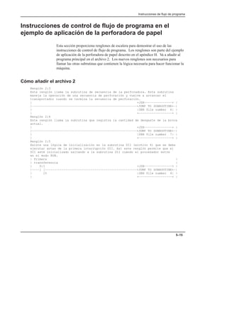 Instrucciones de flujo de programa
5–15
Instrucciones de control de flujo de programa en el
ejemplo de aplicación de la perforadora de papel
Esta sección proporciona renglones de escalera para demostrar el uso de las
instrucciones de control de flujo de programa. Los renglones son parte del ejemplo
de aplicación de la perforadora de papel descrito en el apéndice H. Va a añadir al
programa principal en el archivo 2. Los nuevos renglones son necesarios para
llamar las otras subrutinas que contienen la lógica necesaria para hacer funcionar la
máquina.
Cómo añadir el archivo 2
Renglón 2:3
Este renglón llama la subrutina de secuencia de la perforadora. Esta subrutina
maneja la operación de una secuencia de perforación y vuelve a arrancar el
transportador cuando se termina la secuencia de perforación.
| +JSR–––––––––––––––+ |
|–––––––––––––––––––––––––––––––––––––––––––––––––––––––––+JUMP TO SUBROUTINE+–|
| |SBR file number 6| |
| +––––––––––––––––––+ |
Renglón 2:4
Este renglón llama la subrutina que registra la cantidad de desgaste de la broca
actual.
| +JSR–––––––––––––––+ |
|–––––––––––––––––––––––––––––––––––––––––––––––––––––––––+JUMP TO SUBROUTINE+–|
| |SBR file number 7| |
| +––––––––––––––––––+ |
Renglón 2:5
Existe una lógica de inicialización en la subrutina DII (archivo 4) que se debe
ejecutar antes de la primera interrupción DII. Así este renglón permite que el
DII esté inicializado saltando a la subrutina DII cuando el procesador entre
en el modo RUN.
| Primera |
| transferencia |
| S:1 +JSR–––––––––––––––+ |
|––––] [––––––––––––––––––––––––––––––––––––––––––––––––––+JUMP TO SUBROUTINE+–|
| 15 |SBR file number 4| |
| +––––––––––––––––––+ |
 