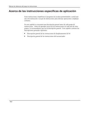 Manual de referencia del juego de instrucciones
6–2
Acerca de las instrucciones específicas de aplicación
Estas instrucciones simplifican el programa de escalera permitiéndole a usted usar
una sola instrucción o un par de instrucciones para efectuar operaciones complejas
comunes.
En este capítulo se encuentra una descripción general antes de cada grupo de
instrucciones. Antes de aprender acerca de las instrucciones en cada uno de estos
grupos, le recomendamos que lea la descripción general. Este capítulo contiene las
descripciones generales siguientes:
• Descripción general de las instrucciones de desplazamiento de bit
• Descripción general de las instrucciones del secuenciador
 