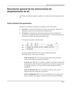 Instrucciones específicas de aplicación
6–3
Descripción general de las instrucciones de
desplazamiento de bit
La información general siguiente se aplica a las instrucciones de desplazamiento de
bit.
Cómo introducir los parámetros
Introduzca los parámetros siguientes al programar estas instrucciones:
• El archivo es la dirección del fichero de bit que desea manejar. Debe usar el
indicador de archivo (#) en la dirección de fichero de bit.
• El control es el elemento de control que almacena el byte de estado de la
instrucción, el tamaño del fichero (en número de bits). Anote que la dirección
de control no se debe usar para otras instrucciones.
El elemento de control se muestra abajo.
EN DN ER UL No usada
15 13 11 10 00
Tamaño del fichero de bit (número de bits)
Reservada
Pal. 0
Pal. 1
Pal. 2
Los bits de estado del elemento de control se pueden direccionar
mnemónicamente. Entre éstos se incluyen:
– El bit de descarga UL (bit 10) almacena el estado del bit salido del
fichero cada vez que la instrucción se habilita.
– El bit de error ER (bit 11), cuando se establece, indica que la instrucción
ha detectado un error tal como la introducción de un número negativo para
la longitud o posición. Evite usar el bit de salida cuando este bit esté
establecido.
– El bit de efectuado DN (bit 13), cuando se establece, indica que el
fichero de bit se ha desplazado una posición.
– El bit de habilitación EN (bit 15) está establecido en una transición de
falso a verdadero del renglón e indica que la instrucción está habilitada.
 