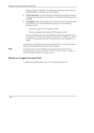 Manual de referencia del juego de instrucciones
6–4
Cuando el registro se desplaza y las condiciones de entrada se hacen falsas, los
bits de habilitación, efectuado y error se restablecen.
• El bit de dirección es la dirección del bit de fuente que la instrucción inserta en
la primera (más baja) posición de bit (BSL) o en la última (más alta) posición de
bit (BSR).
• La longitud (tamaño del arreglo de bit) es el número de bits en el fichero de bit,
hasta 2048 bits. Un valor de longitud de 0 causa que el bit de entrada se
transfiera al bit UL.
– Para los procesadores SLC la longitud es 2048
– Para los controladores MicroLogix 1000 la longitud es 1680
Un valor de longitud que indica más allá del fin del archivo programado causa
la ocurrencia de un error mayor de tiempo de ejecución. Si modifica un valor de
longitud con su programa de escalera, asegúrese que el valor modificado sea
válido.
La instrucción invalida todos los bits más allá del último bit en el fichero (según se
define por la longitud) hasta el próximo límite de palabra.
Nota Si una dirección de elemento STring se usa para el parámetro del archivo, la
longitud máxima en un procesador SLC 5/03 y SLC 5/04 es 672 bits. Además, los
límites del elemento STring no se pueden cruzar.
Efectos en el registro de índice S:24
La operación de desplazamiento pone a cero el registro de índice S:24.
 
