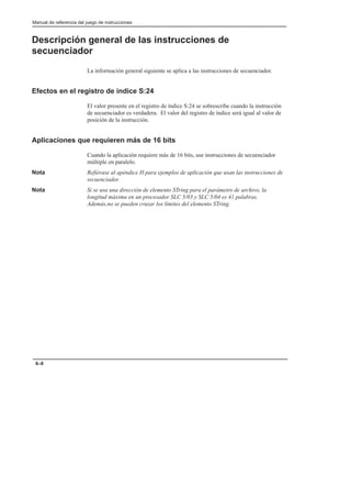 Manual de referencia del juego de instrucciones
6–8
Descripción general de las instrucciones de
secuenciador
La información general siguiente se aplica a las instrucciones de secuenciador.
Efectos en el registro de índice S:24
El valor presente en el registro de índice S:24 se sobrescribe cuando la instrucción
de secuenciador es verdadera. El valor del registro de índice será igual al valor de
posición de la instrucción.
Aplicaciones que requieren más de 16 bits
Cuando la aplicación requiere más de 16 bits, use instrucciones de secuenciador
múltiple en paralelo.
Nota Refiérase al apéndice H para ejemplos de aplicación que usan las instrucciones de
secuenciador.
Nota Si se usa una dirección de elemento STring para el parámetro de archivo, la
longitud máxima en un procesador SLC 5/03 y SLC 5/04 es 41 palabras.
Además,no se pueden cruzar los límites del elemento STring.
 
