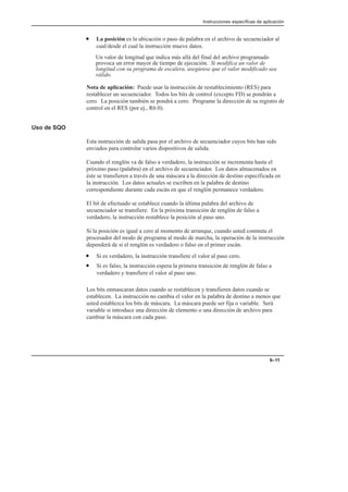 Instrucciones específicas de aplicación
6–11
• La posición es la ubicación o paso de palabra en el archivo de secuenciador al
cual/desde el cual la instrucción mueve datos.
Un valor de longitud que indica más allá del final del archivo programado
provoca un error mayor de tiempo de ejecución. Si modifica un valor de
longitud con su programa de escalera, asegúrese que el valor modificado sea
válido.
Nota de aplicación: Puede usar la instrucción de restablecimiento (RES) para
restablecer un secuenciador. Todos los bits de control (excepto FD) se pondrán a
cero. La posición también se pondrá a cero. Programe la dirección de su registro de
control en el RES (por ej., R6:0).
Uso de SQO
Esta instrucción de salida pasa por el archivo de secuenciador cuyos bits han sido
enviados para controlar varios dispositivos de salida.
Cuando el renglón va de falso a verdadero, la instrucción se incrementa hasta el
próximo paso (palabra) en el archivo de secuenciador. Los datos almacenados en
éste se transfieren a través de una máscara a la dirección de destino especificada en
la instrucción. Los datos actuales se escriben en la palabra de destino
correspondiente durante cada escán en que el renglón permanece verdadero.
El bit de efectuado se establece cuando la última palabra del archivo de
secuenciador se transfiere. En la próxima transición de renglón de falso a
verdadero, la instrucción restablece la posición al paso uno.
Si la posición es igual a cero al momento de arranque, cuando usted conmuta el
procesador del modo de programa al modo de marcha, la operación de la instrucción
dependerá de si el renglón es verdadero o falso en el primer escán.
• Si es verdadero, la instrucción transfiere el valor al paso cero.
• Si es falso, la instrucción espera la primera transición de renglón de falso a
verdadero y transfiere el valor al paso uno.
Los bits enmascaran datos cuando se restablecen y transfieren datos cuando se
establecen. La instrucción no cambia el valor en la palabra de destino a menos que
usted establezca los bits de máscara. La máscara puede ser fija o variable. Será
variable si introduce una dirección de elemento o una dirección de archivo para
cambiar la máscara con cada paso.
 