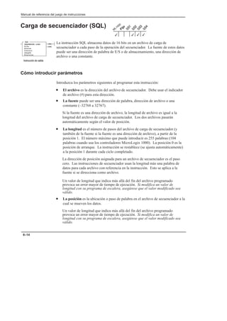 Manual de referencia del juego de instrucciones
6–14
Carga de secuenciador (SQL)
La instrucción SQL almacena datos de 16 bits en un archivo de carga de
secuenciador a cada paso de la operación del secuenciador. La fuente de estos datos
puede ser una dirección de palabra de E/S o de almacenamiento, una dirección de
archivo o una constante.
Cómo introducir parámetros
Introduzca los parámetros siguientes al programar esta instrucción:
• El archivo es la dirección del archivo de secuenciador. Debe usar el indicador
de archivo (#) para esta dirección.
• La fuente puede ser una dirección de palabra, dirección de archivo o una
constante (–32768 a 32767).
Si la fuente es una dirección de archivo, la longitud de archivo es igual a la
longitud del archivo de carga de secuenciador. Los dos archivos pasarán
automáticamente según el valor de posición.
• La longitud es el número de pasos del archivo de carga de secuenciador (y
también de la fuente si la fuente es una dirección de archivo), a partir de la
posición 1. El número máximo que puede introducir es 255 palabras (104
palabras cuando usa los controladores MicroLogix 1000). La posición 0 es la
posición de arranque. La instrucción se restablece (se ajusta automáticamente)
a la posición 1 durante cada ciclo completado.
La dirección de posición asignada para un archivo de secuenciador es el paso
cero. Las instrucciones de secuenciador usan la longitud más una palabra de
datos para cada archivo con referencia en la instrucción. Esto se aplica a la
fuente si se direcciona como archivo.
Un valor de longitud que indica más allá del fin del archivo programado
provoca un error mayor de tiempo de ejecución. Si modifica un valor de
longitud con su programa de escalera, asegúrese que el valor modificado sea
válido.
• La posición es la ubicación o paso de palabra en el archivo de secuenciador a la
cual se mueven los datos.
Un valor de longitud que indica más allá del fin del archivo programado
provoca un error mayor de tiempo de ejecución. Si modifica un valor de
longitud con su programa de escalera, asegúrese que el valor modificado sea
válido.
3
3
3 3
(EN)
(DN)
SQL
SEQUENCER LOAD
File
Source
Control
Length
Position
    
 