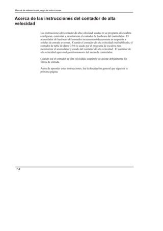 Manual de referencia del juego de instrucciones
7–2
Acerca de las instrucciones del contador de alta
velocidad
Las instrucciones del contador de alta velocidad usadas en su programa de escalera
configuran, controlan y monitorizan el contador de hardware del controlador. El
acumulador de hardware del contador incrementa o decrementa en respuesta a
señales de entrada externas. Cuando el contador de alta velocidad está habilitado, el
contador de tabla de datos C5:0 es usado por el programa de escalera para
monitorizar el acumulador y estado del contador de alta velocidad. El contador de
alta velocidad opera independientemente del escán de controlador.
Cuando use el contador de alta velocidad, asegúrese de ajustar debidamente los
filtros de entrada.
Antes de aprender estas instrucciones, lea la descripción general que sigue en la
próxima página.
 