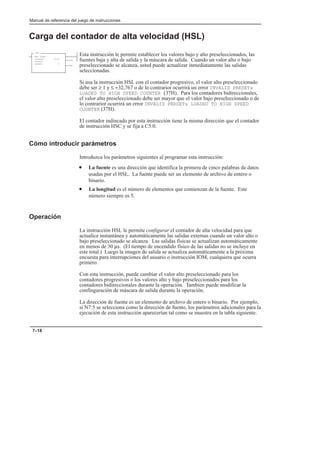 Manual de referencia del juego de instrucciones
7–18
Carga del contador de alta velocidad (HSL)
Esta instrucción le permite establecer los valores bajo y alto preseleccionados, las
fuentes baja y alta de salida y la máscara de salida. Cuando un valor alto o bajo
preseleccionado se alcanza, usted puede actualizar inmediatamente las salidas
seleccionadas.
Si usa la instrucción HSL con el contador progresivo, el valor alto preseleccionado
debe ser ≥ 1 y ≤ +32,767 o de lo contrarior ocurrirá un error INVALID PRESETs
LOADED TO HIGH SPEED COUNTER (37H). Para los contadores bidireccionales,
el valor alto preseleccionado debe ser mayor que el valor bajo preseleccionado o de
lo contrarior ocurrirá un error INVALID PRESETs LOADED TO HIGH SPEED
COUNTER (37H).
El contador indincado por esta instrucción tiene la misma dirección que el contador
de instrucción HSC y se fija a C5:0.
Cómo introducir parámetros
Introduzca los parámetros siguientes al programar esta instrucción:
• La fuente es una dirección que identifica la primera de cinco palabras de datos
usadas por el HSL. La fuente puede ser un elemento de archivo de entero o
binario.
• La longitud es el número de elementos que comienzan de la fuente. Este
número siempre es 5.
Operación
La instrucción HSL le permite configurar el contador de alta velocidad para que
actualice instantánea y automáticamente las salidas externas cuando un valor alto o
bajo preseleccionado se alcanza. Las salidas físicas se actualizan automáticamente
en menos de 30 µs. (El tiempo de encendido físico de las salidas no se incluye en
este total.) Luego la imagen de salida se actualiza automáticamente a la próxima
encuesta para interrupciones del usuario o instrucción IOM, cualquiera que ocurra
primero.
Con esta instrucción, puede cambiar el valor alto preseleccionado para los
contadores progresivos o los valores alto y bajo preseleccionados para los
contadores bidireccionales durante la operación. Tambien puede modificar la
confinguración de máscara de salida durante la operación.
La dirección de fuente es un elemento de archivo de entero o binario. Por ejemplo,
si N7:5 se selecciona como la dirección de fuente, los parámetros adicionales para la
ejecución de esta instrucción aparecerían tal como se muestra en la tabla siguiente.
HSL
HSC LOAD
Counter C5:0
Source
Length 5
(DN)
(CU)
 