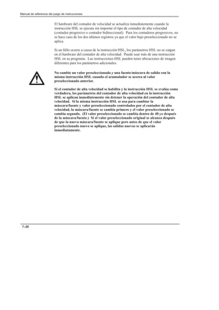 Manual de referencia del juego de instrucciones
7–20
El hardware del contador de velocidad se actualiza inmediatemente cuando la
instrucción HSL se ejecuta sin importar el tipo de contador de alta velocidad
(contador progresivo o contador bidireccional). Para los contadores progresivos, no
se hace caso de los dos últimos registros ya que el valor bajo preseleccionado no se
aplica.
Si un fallo ocurre a causa de la instrucción HSL, los parámetros HSL no se cargan
en el hardware del contador de alta velocidad. Puede usar más de una instrucción
HSL en su programa. Las instrucciones HSL pueden tener ubicaciones de imagen
diferentes para los parámetros adicionales.
No cambie un valor preseleccionado y una fuente/máscara de salida con la
misma instrucción HSL cuando el acumulador se acerca al valor
preseleccionado anterior.
Si el contador de alta velocidad se habilita y la instrucción HSL se evalúa como
verdadera, los parámetros del contador de alta velocidad en la instrucción
HSL se aplican inmediatemente sin detener la operación del contador de alta
velocidad. Si la misma instrucción HSL se usa para cambiar la
máscara/fuente y valor preseleccionado controlados por el contador de alta
velocidad, la máscara/fuente se cambia primero y el valor preseleccionado se
cambia segundo. (El valor preseleccionado se cambia dentro de 40 µs después
de la máscara/fuente.) Si el valor preseleccionado original se alcanza después
de que la nueva máscara/fuente se aplique pero antes de que el valor
preseleccionado nuevo se aplique, las salidas nuevas se aplicarán
inmediatamente.
 