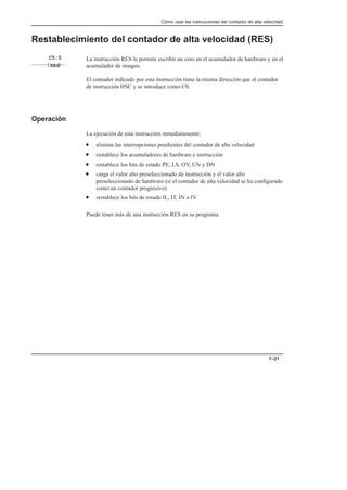 Cómo usar las instrucciones del contador de alta velocidad
7–21
Restablecimiento del contador de alta velocidad (RES)
La instrucción RES le permite escribir un cero en el acumulador de hardware y en el
acumulador de imagen.
El contador indicado por esta instrucción tiene la misma dirección que el contador
de instrucción HSC y se introduce como C0.
Operación
La ejecución de esta instrucción inmediatamente:
• elimina las interrupciones pendientes del contador de alta velocidad
• restablece los acumuladores de hardware e instrucción
• restablece los bits de estado PE, LS, OV, UN y DN
• carga el valor alto preseleccionado de instrucción y el valor alto
preseleccionado de hardware (si el contador de alta velocidad se ha configurado
como un contador progresivo)
• restablece los bits de estado IL, IT, IN o IV
Puede tener más de una instrucción RES en su programa.
RES
C5:0
 