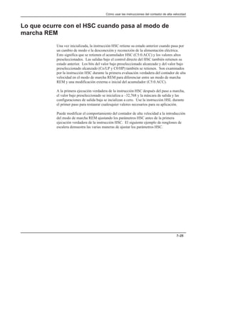 Cómo usar las instrucciones del contador de alta velocidad
7–25
Lo que ocurre con el HSC cuando pasa al modo de
marcha REM
Una vez inicializada, la instrucción HSC retiene su estado anterior cuando pasa por
un cambio de modo o la desconexión y reconexión de la alimentación eléctrica.
Esto significa que se retienen el acumulador HSC (C5:0.ACC) y los valores altos
preseleccionados. Las salidas bajo el control directo del HSC también retienen su
estado anterior. Los bits del valor bajo preseleccionado alcanzado y del valor bajo
preseleccionado alcanzado (Co/LP y C0/HP) también se retienen. Son examinados
por la instrucción HSC durante la primera evaluación verdadera del contador de alta
velocidad en el modo de marcha REM para diferenciar entre un modo de marcha
REM y una modificación externa o inicial del acumulador (C5:0.ACC).
A la primera ejecución verdadera de la instrucción HSC después del paso a marcha,
el valor bajo preseleccionado se inicializa a –32,768 y la máscara de salida y las
configuraciones de salida baja se incializan a cero. Use la instrucción HSL durante
el primer paso para restaurar cualesquier valores necesarios para su aplicación.
Puede modificar el comportamiento del contador de alta velocidad a la introducción
del modo de marcha REM ajustando los parámetros HSC antes de la primera
ejecución verdadera de la instrucción HSC. El siguiente ejemplo de renglones de
escalera demuestra las varias maneras de ajustar los parámetros HSC.
 