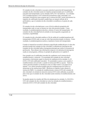 Manual de referencia del juego de instrucciones
7–32
El contador de alta velocidad se usa para controlar la posición del transportador. El
contador de alta velocidad cuenta los impulsos proporcionados por el codificador
(encoder) del transportador vía las entradas I:0/0 e I:0.1 de hardware. Las entradas
I:0/2 (restablecimiento) e I:0/3 (retención) de hardware están conectadas a un
interruptor fotoeléctrico para asegurar que la instrucción HSC cuente únicamente los
impulsos de codificador (encoder) cuando haya un manual enfrente de la
perforadora y que el contador de alta velocidad se restablezca a la punta de cada
manual.
El contador de alta velocidad pone a cero el bit de salida de propulsión del
transportador cada vez que se alcanza un valor alto preseleccionado. Como
resultado, la unidad propulsora decelera y detiene el motor del transportador. El
contador de alta velocidad borra la entrada en microsegundos asegurando así
exactitud y repetibilidad.
El contador de alta velocidad establece el bit de salida de la unidad propulsora del
transportador (O:0/0) cada vez que un valor bajo preseleccionado se alcanza. Como
resultado, la unidad propulsora acelera y mantiene el motor del transportador.
Cuando el manual ha recorrido la distancia especificada establecida por el valor alto
preseleccionado del contador de alta velocidad, la subrutina de interrupción del
contador de alta velocidad indica al programa principal que realice la secuencia de
perforación. Para obtener más información respecto a la subrutina de interrupción
usada en este programa, refiérase al ejemplo de aplicación en el capítulo 9.
Este ejemplo usa el codificador (encoder) de cuadratura con la instrucción de
restablecimiento y retención. El acumulador del contador de alta velocidad
incrementa y decrementa según la relación de cuadratura de las entradas A y B
(I:0/0 e I:01) del codificador (encoder). El acumulador se pone a cero cuando el
restablecimiento está activado o cuando la instrucción RES se ejecuta. Todos los
valores preseleccionados se introducen como un offset relativo a la punta de un
manual. Los valores preseleccionados para las configuraciones de orificio se
almacenan en las instrucciones SQO. (Refiérase al capítulo 6 para obtener la
instrucción SQO.) La entrada de restablecimiento externo (I:0/2) del contador de
alta velocidad y la entrada de retención externa (I:0/3) están cableadas en paralelo
para evitar que el contador de alta velocidad cuente mientras el restablecimiento esté
activo.
Se pueden ajustar los retardos del filtro de entrada para las entradas A y B (I:0/0 e
I:0/1) del contador de alta velocidad así como las entradas de restablecimiento y
retención (I:0/2 e I:0/3) del contador de alta velocidad.
 