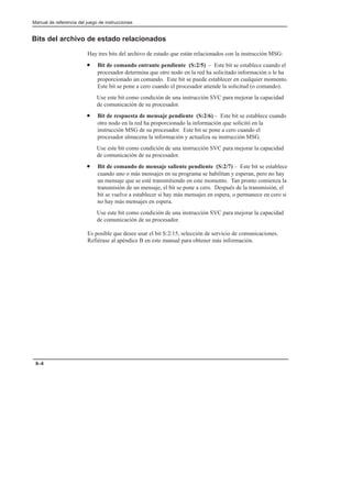 Manual de referencia del juego de instrucciones
8–4
Bits del archivo de estado relacionados
Hay tres bits del archivo de estado que están relacionados con la instrucción MSG:
• Bit de comando entrante pendiente (S:2/5) – Este bit se establece cuando el
procesador determina que otro nodo en la red ha solicitado información o le ha
proporcionado un comando. Este bit se puede establecer en cualquier momento.
Este bit se pone a cero cuando el procesador atiende la solicitud (o comando).
Use este bit como condición de una instrucción SVC para mejorar la capacidad
de comunicación de su procesador.
• Bit de respuesta de mensaje pendiente (S:2/6) – Este bit se establece cuando
otro nodo en la red ha proporcionado la información que solicitó en la
instrucción MSG de su procesador. Este bit se pone a cero cuando el
procesador almacena la información y actualiza su instrucción MSG.
Use este bit como condición de una instrucción SVC para mejorar la capacidad
de comunicación de su procesador.
• Bit de comando de mensaje saliente pendiente (S:2/7) – Este bit se establece
cuando uno o más mensajes en su programa se habilitan y esperan, pero no hay
un mensaje que se esté transmitiendo en este momento. Tan pronto comienza la
transmisión de un mensaje, el bit se pone a cero. Después de la transmisión, el
bit se vuelve a establecer si hay más mensajes en espera, o permanece en cero si
no hay más mensajes en espera.
Use este bit como condición de una instrucción SVC para mejorar la capacidad
de comunicación de su procesador.
Es posible que desee usar el bit S:2/15, selección de servicio de comunicaciones.
Refiérase al apéndice B en este manual para obtener más información.
 