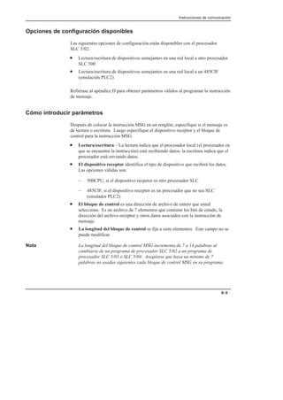 Instrucciones de comunicación
8–5
Opciones de configuración disponibles
Las siguientes opciones de configuración están disponibles con el procesador
SLC 5/02:
• Lectura/escritura de dispositivos semejantes en una red local a otro procesador
SLC 500
• Lectura/escritura de dispositivos semejantes en una red local a un 485CIF
(emulación PLC2)
Refiérase al apéndice D para obtener parámetros válidos al programar la instrucción
de mensaje.
Cómo introducir parámetros
Después de colocar la instrucción MSG en un renglón, especifique si el mensaje es
de lectura o escritura. Luego especifique el dispositivo receptor y el bloque de
control para la instrucción MSG.
• Lectura/escritura – La lectura indica que el procesador local (el procesador en
que se encuentra la instrucción) está recibiendo datos; la escritura indica que el
procesador está enviando datos.
• El dispositivo receptor identifica el tipo de dispositivo que recibirá los datos.
Las opciones válidas son:
– 500CPU, si el dispositivo recpetor es otro procesador SLC
– 485CIF, si el dispositivo receptor es un procesador que no sea SLC
(emulador PLC2)
• El bloque de control es una dirección de archivo de entero que usted
selecciona. Es un archivo de 7 elementos que contiene los bits de estado, la
dirección del archivo receptor y otros datos asociados con la instrucción de
mensaje.
• La longitud del bloque de control se fija a siete elementos. Este campo no se
puede modificar.
Nota La longitud del bloque de control MSG incrementa de 7 a 14 palabras al
cambiarse de un programa de procesador SLC 5/02 a un programa de
procesador SLC 5/03 ó SLC 5/04. Asegúrese que haya un mínimo de 7
palabras no usadas siguientes cada bloque de control MSG en su programa.
 