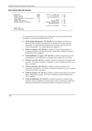 Manual de referencia del juego de instrucciones
8–6
Uso de los bits de estado
Read/Write: READ ignore if timed out: 0 TO
Target Device: 500CPU to be retried: 0 NR
Control Block: N7:0 awaiting execution: 0 EW
Local Destination File Address: ***
Target Node: 0 error: 0 ER
Target File Address: *** message done: 0 DN
Message Length in elements *** message transmitting: 0 ST
message enabled: 0 EN
control bit address: N7:0/8
ERROR CODE: 0
Error Code Desc:
La columna derecha en la ilustración de arriba indica los diversos bits de estado
asociados con la instrucción MSG del SLC 5/02.
• Bit de tiempo sobrepasado TO (bit 08) Puede establecer este bit en su
aplicación para eliminar una instrucción de mensaje activo del control del
procesador. La aplicación debe proporcionar su propio valor de límite de
tiempo sobrepasado. Un ejemplo aparecen la página 8–15.
• El bit no respuesta NR (bit 09) se establece si el procesador receptor no
responde a la primera solicitud de mensaje. El bit NR se restablece cuando el
bit ER, DN o ST se establece.
• El bit habilitado y en espera EW (bit 10) se establece después de que el bit
de habilitación se ha establecido y el mensaje está en espera de ser enviado.
• El bit de error ER (bit 12) se establece cuando la transmisión de mensaje está
con fallo. El bit ER se restablece la próxima vez que el renglón asociado va de
falso a verdadero.
• El bit de efectuado DN (bit 13) se establece cuando el mensaje se ha
transmitido exitosamente. El bit DN se restablece la próxima vez que el renglón
asociado va de falso a verdadero.
• El bit de arranque ST (bit 14) se establece cuando el procesador acusa recibo
desde el dispositivo receptor. El bit ST se restablece cuando el bit DN, ER o
TO se establece.
• El bit de habilitación EN (bit 15) se establece cuando las condiciones del
renglón se hacen verdaderas y la instrucción se ejecuta. Permanece establecido
hasta que la transmisión de mensaje se finaliza y el renglón se hace falso.
 
