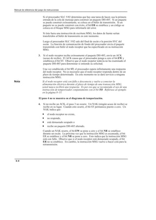 Manual de referencia del juego de instrucciones
8–8
Si el procesador SLC 5/02 determina que hay una tarea de hacer, usa la primera
entrada de la cola de mensaje para construir un paquete DH-485. Si un paquete
se puede construir exitosamente, se coloca en el búfer de transmisión. Si un
paquete no se puede construir con éxito, el bit ER se establece y un código se
coloca en el bloque MSG para informarle del error.
Si ésta fuera una instrucción de escritura MSG, los datos de fuente serían
transferidos al búfer de transmisión en este momento.
Luego el procesador SLC 5/02 sale del final de escán o la porción SVC del
escán. La función de comunicación de fondo del procesador envía el paquete
transmitido con búfer al nodo receptor que ha especificado en su instrucción
MSG.
3. Si el nodo receptor recibe exitosamente el paquete DH-485, envía un ACK
(acuse de recibo). El ACK causa que el procesador ponga a cero el bit EW y
establezca el bit ST. Observe que el nodo recpetor todavía no ha examinado el
paquete DH-485 para determinar si entiende su solicitud.
Una vez establecido el bit ST, el procesador espera infinitamente una respuesta
del nodo receptor. No es necesario que el nodo receptor responda dentro de un
plazo de tiempo determinado. En este momento no se dará servicio a ninguna
instrucción MSG.
Nota Si el nodo receptor está con fallo o desconecta y vuelve a conectar la
alimentación eléctrica durante el plazo de tiempo de una transacción MSG,
usted nunca recibirá una respuesta. Es por eso que se recomienda el uso de una
instrucción de temporizador conjuntamente con el bit TO. Refiérase al ejemplo
en la página 8–15.
El paso 4 no se muestra en el diagrama de temporización.
4. Si no recibe un ACK, el paso 3 no ocurre. Un NAK (ningún acuse de recibo) se
recibe en su lugar. Cuando esto ocurre, el bit ST permanece puesto a cero. Un
NAK indica que:
• el nodo receptor no existe,
• no responde,
• está demasiado ocupado o
• recibe un paquete DH-485 alterado.
Cuando un NAK ocurre, el bit EW se pone a cero y el bit NR se establece
durante un escán. La próxima vez que la instrucción MSG es escaneada, el bit
ER se establece y el bit NR se pone a cero. Esto indica que la instrucción MSG
está con fallo. Observe que si el nodo receptor está demasiado ocupado, el bit
ER no se establece. En cambio, la instrucción MSG vuelve a hacer cola para la
retransmisión.
 