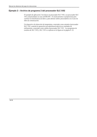 Manual de referencia del juego de instrucciones
8–12
Ejemplo 2 – Archivo de programa 2 del procesador SLC 5/02
El ejemplo de aplicación 2 involucra un procesador SLC 5/02 y un procesador SLC
5/01 comunicándose en una red DH-485. El enclavamiento se proporciona para
verificar la transferencia de datos y para detener ambos procesadores en el caso de
fallo de comunicación.
Un dispositivo de detección de temperatura, conectado como entrada al procesador
SLC 5/02, controla la operación activada/desactivada de un ventilador de
enfriamiento, conectado como salida al procesador SLC 5/01. Los programas de
escalera de SLC 5/02 y SLC 5/01 se explican en la figura en la página 8–14.
 