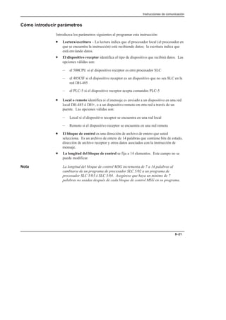 Instrucciones de comunicación
8–21
Cómo introducir parámetros
Introduzca los parámetros siguientes al programar esta instrucción:
• Lectura/escritura – La lectura indica que el procesador local (el procesador en
que se encuentra la instrucción) está recibiendo datos; la escritura indica que
está enviando datos.
• El dispositivo receptor identifica el tipo de dispositivo que recibirá datos. Las
opciones válidas son:
– el 500CPU si el dispositivo receptor es otro procesador SLC
– el 485CIF si el dispositivo receptor es un dispositivo que no sea SLC en la
red DH-485
– el PLC-5 si el dispositivo receptor acepta comandos PLC-5
• Local o remoto identifica si el mensaje es enviado a un dispositivo en una red
local DH-485 ó DH+, o a un dispositivo remoto en otra red a través de un
puente. Las opciones válidas son:
– Local si el dispositivo receptor se encuentra en una red local
– Remoto si el dispositivo receptor se encuentra en una red remota
• El bloque de control es una dirección de archivo de entero que usted
selecciona. Es un archivo de entero de 14 palabras que contiene bits de estado,
dirección de archivo receptor y otros datos asociados con la instrucción de
mensaje.
• La longitud del bloque de control se fija a 14 elementos. Este campo no se
puede modificar.
Nota La longitud del bloque de control MSG incrementa de 7 a 14 palabras al
cambiarse de un programa de procesador SLC 5/02 a un programa de
procesador SLC 5/03 ó SLC 5/04. Asegúrese que haya un mínimo de 7
palabras no usadas después de cada bloque de control MSG en su programa.
 